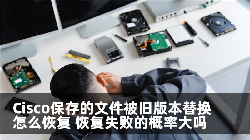 Cisco保存的文件被旧版本替换怎么恢复 恢复失败的概率大吗