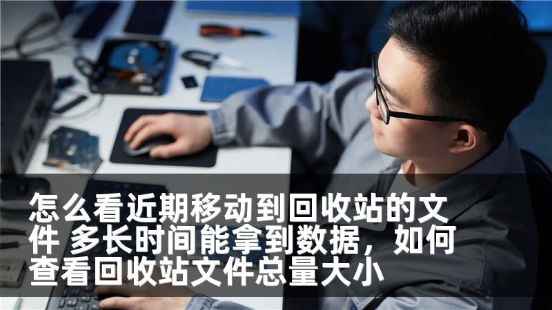 怎么看近期移动到回收站的文件 多长时间能拿到数据，如何查看回收站文件总量大小