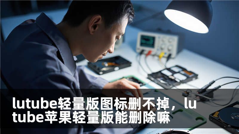 lutube轻量版图标删不掉，lutube苹果轻量版能删除嘛